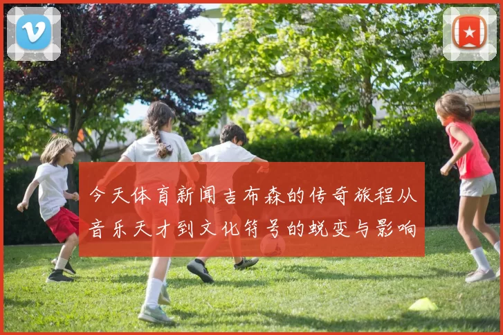 今天体育新闻吉布森的传奇旅程从音乐天才到文化符号的蜕变与影响