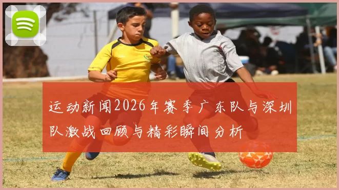 运动新闻2026年赛季广东队与深圳队激战回顾与精彩瞬间分析